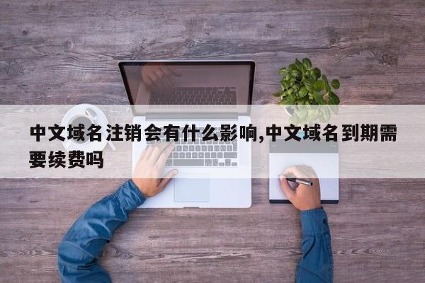 中文域名注销会有什么影响,中文域名到期需要续费吗